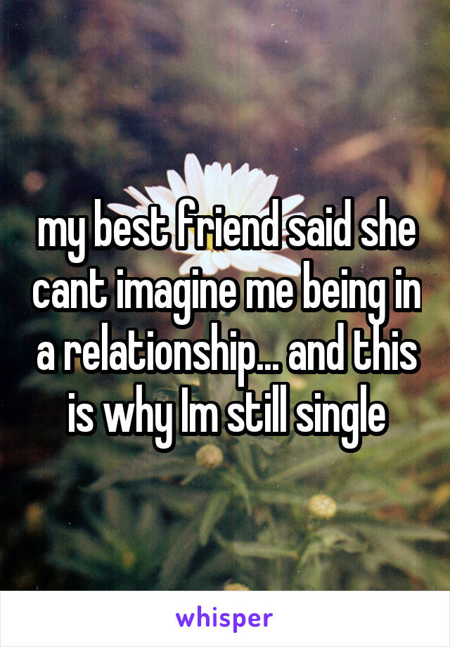 my best friend said she cant imagine me being in a relationship... and this is why Im still single
