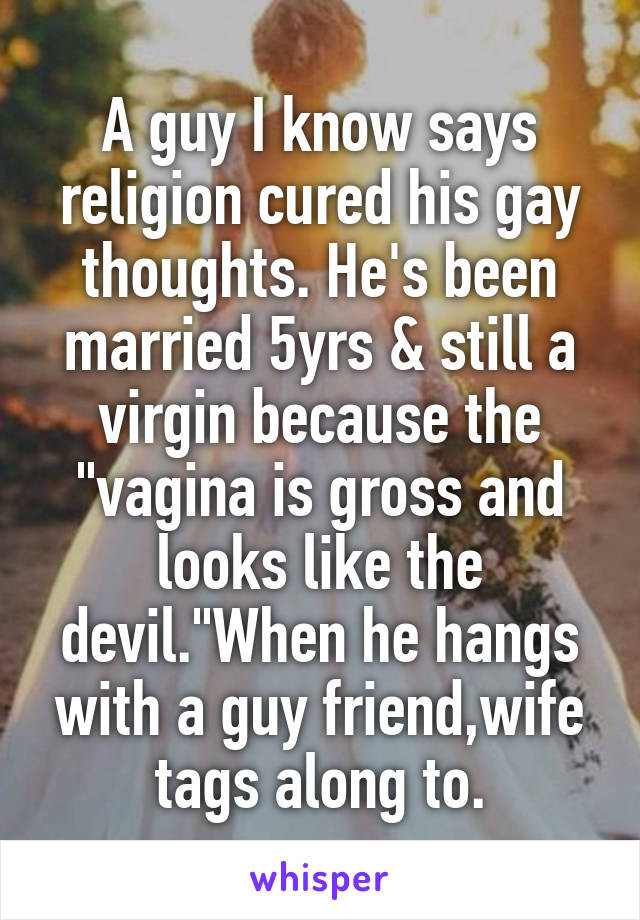 A guy I know says religion cured his gay thoughts. He's been married 5yrs & still a virgin because the "vagina is gross and looks like the devil."When he hangs with a guy friend,wife tags along to.