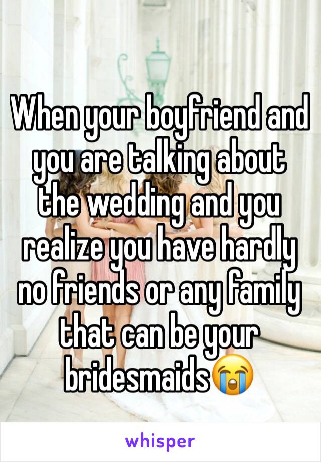 When your boyfriend and you are talking about the wedding and you realize you have hardly no friends or any family that can be your bridesmaids😭