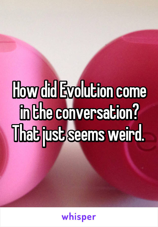 How did Evolution come in the conversation? That just seems weird. 