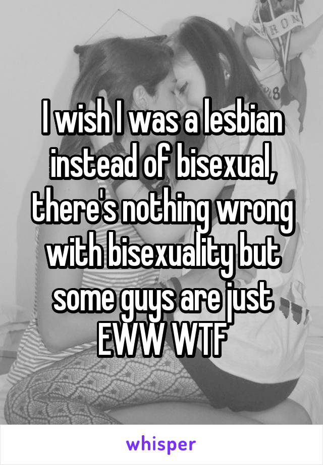 I wish I was a lesbian instead of bisexual, there's nothing wrong with bisexuality but some guys are just EWW WTF