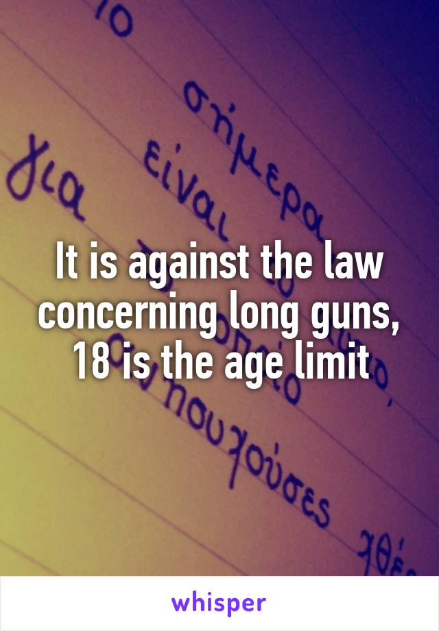 It is against the law concerning long guns, 18 is the age limit