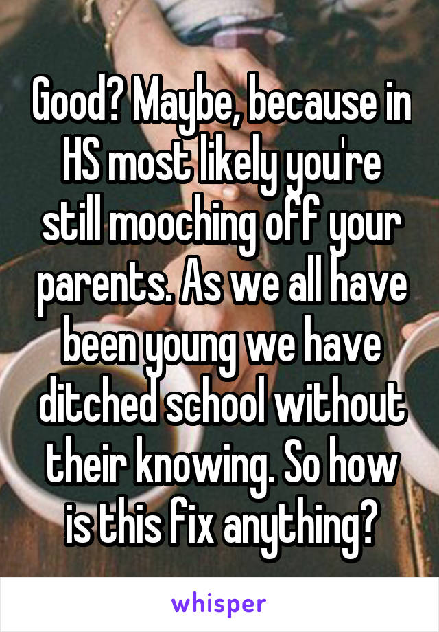 Good? Maybe, because in HS most likely you're still mooching off your parents. As we all have been young we have ditched school without their knowing. So how is this fix anything?