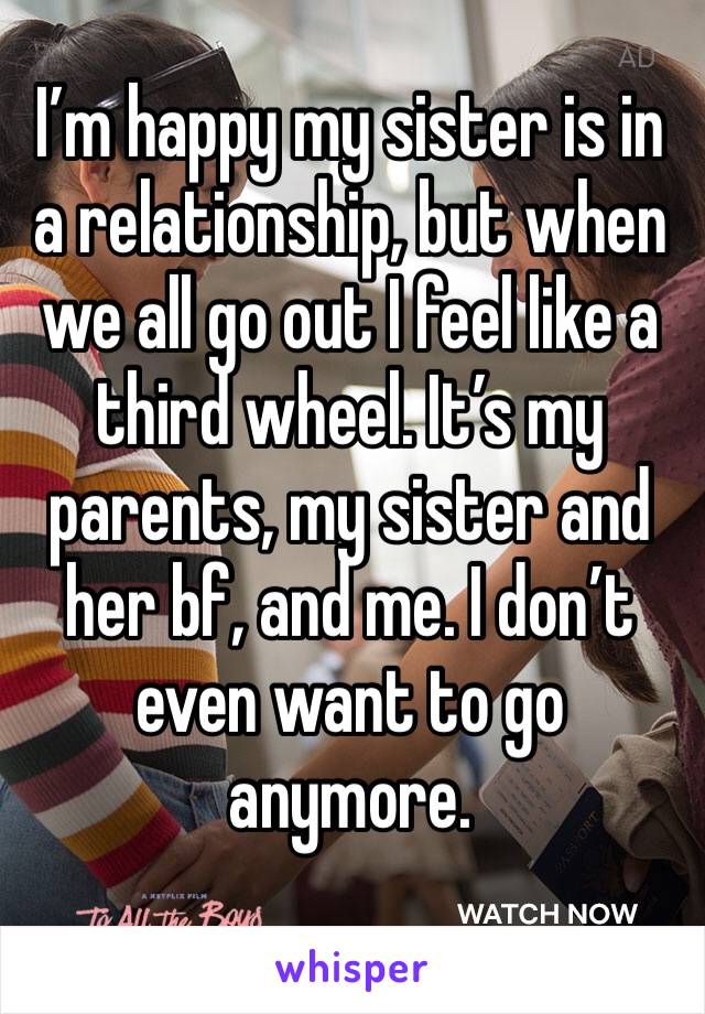 I’m happy my sister is in a relationship, but when we all go out I feel like a third wheel. It’s my parents, my sister and her bf, and me. I don’t even want to go anymore. 