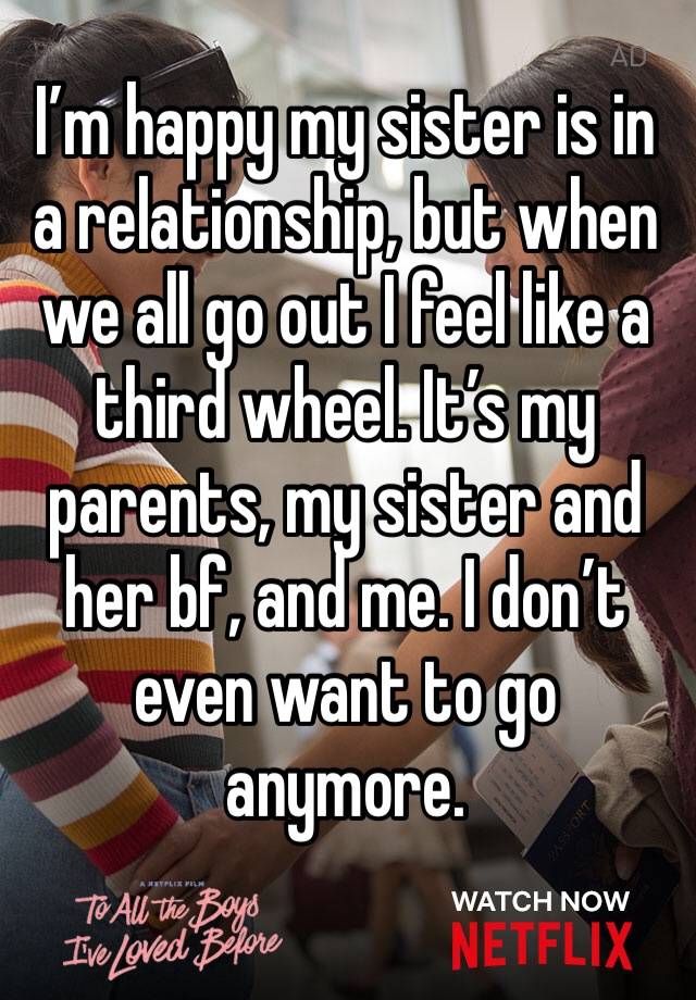 I’m happy my sister is in a relationship, but when we all go out I feel like a third wheel. It’s my parents, my sister and her bf, and me. I don’t even want to go anymore. 