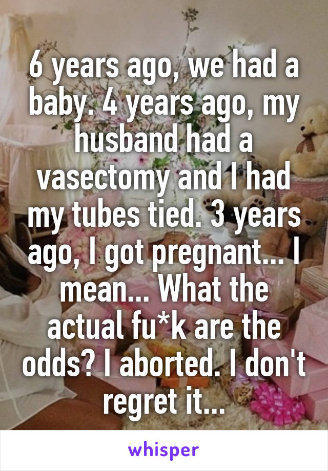 6 years ago, we had a baby. 4 years ago, my husband had a vasectomy and I had my tubes tied. 3 years ago, I got pregnant... I mean... What the actual fu*k are the odds? I aborted. I don't regret it...