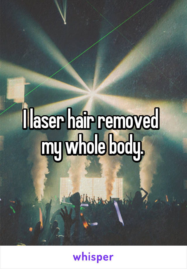 I laser hair removed   my whole body. 