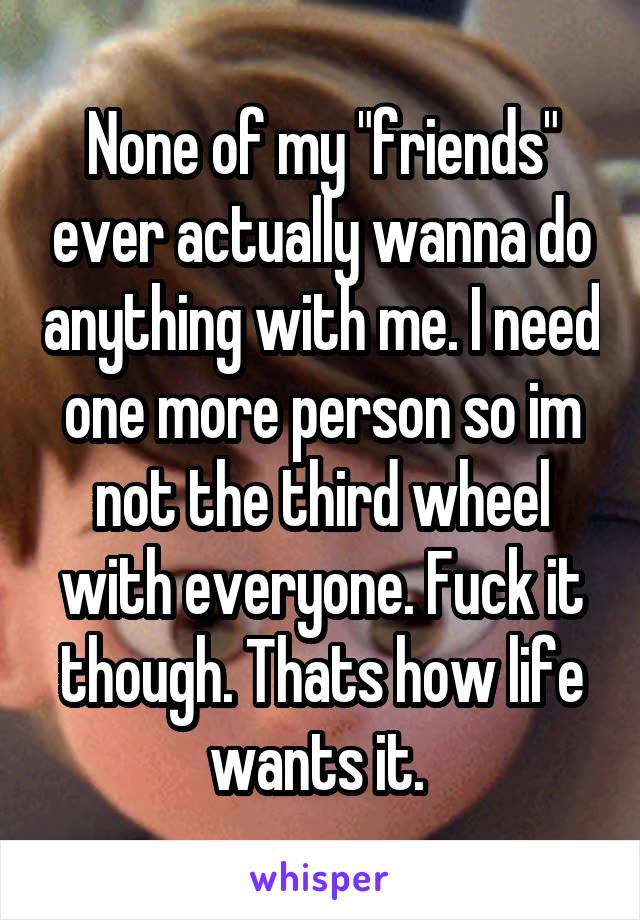 None of my "friends" ever actually wanna do anything with me. I need one more person so im not the third wheel with everyone. Fuck it though. Thats how life wants it. 