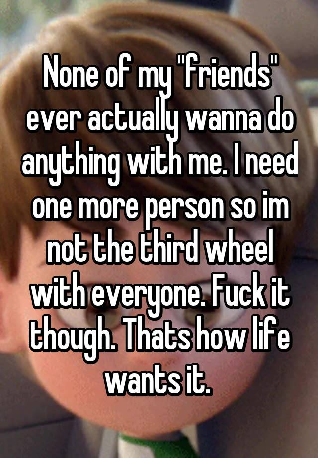 None of my "friends" ever actually wanna do anything with me. I need one more person so im not the third wheel with everyone. Fuck it though. Thats how life wants it. 