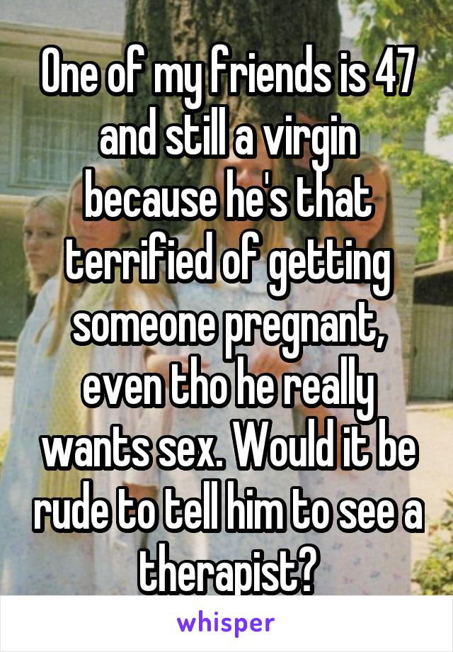 One of my friends is 47 and still a virgin because he's that terrified of getting someone pregnant, even tho he really wants sex. Would it be rude to tell him to see a therapist?
