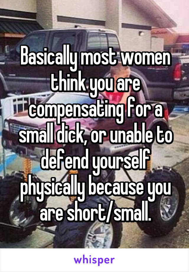 Basically most women think you are compensating for a small dick, or unable to defend yourself physically because you are short/small.