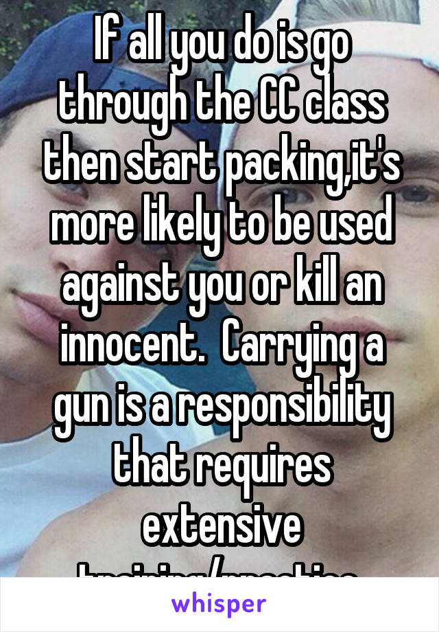 If all you do is go through the CC class then start packing,it's more likely to be used against you or kill an innocent.  Carrying a gun is a responsibility that requires extensive training/practice.