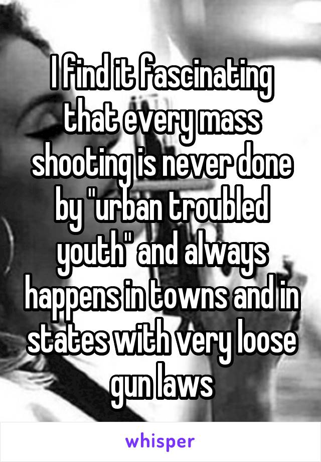 I find it fascinating that every mass shooting is never done by "urban troubled youth" and always happens in towns and in states with very loose gun laws