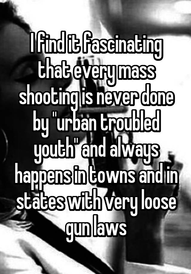 I find it fascinating that every mass shooting is never done by "urban troubled youth" and always happens in towns and in states with very loose gun laws