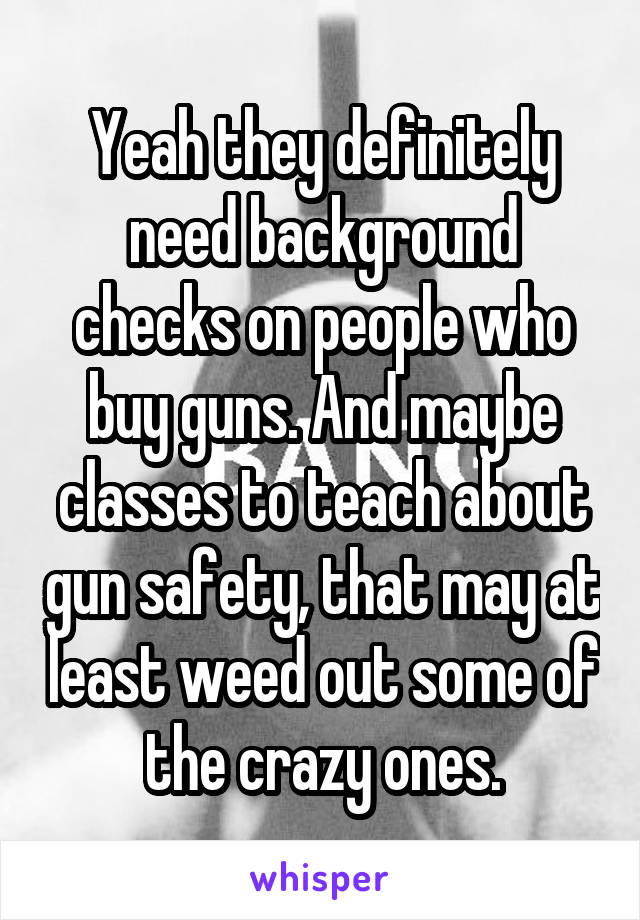 Yeah they definitely need background checks on people who buy guns. And maybe classes to teach about gun safety, that may at least weed out some of the crazy ones.