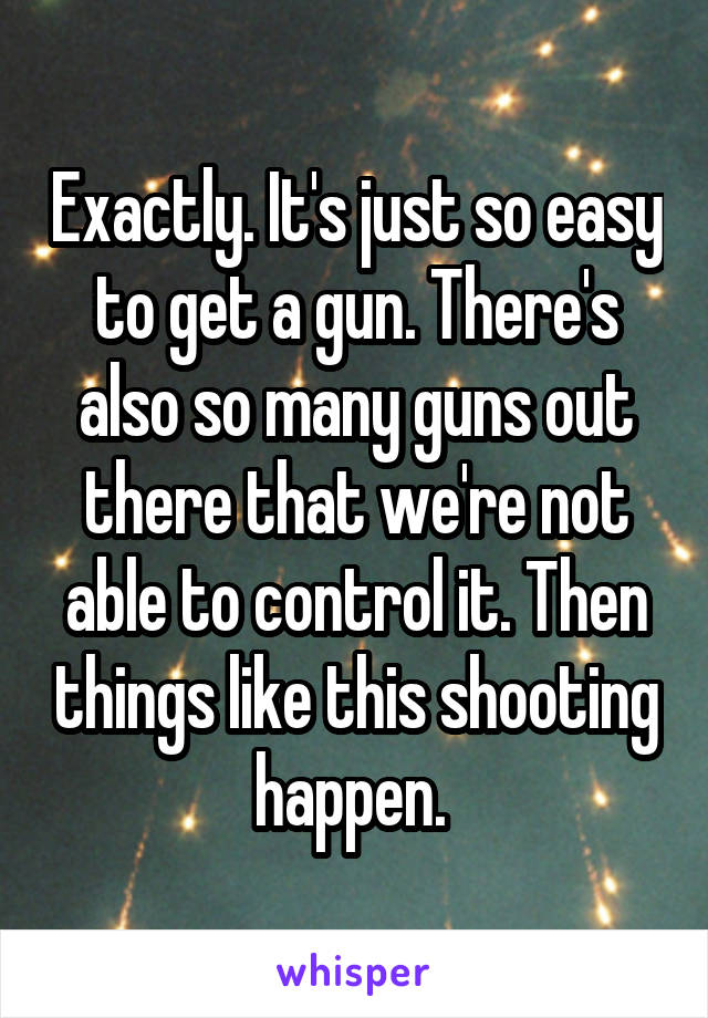 Exactly. It's just so easy to get a gun. There's also so many guns out there that we're not able to control it. Then things like this shooting happen. 