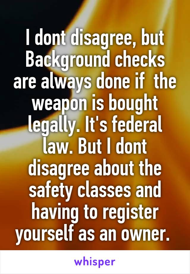 I dont disagree, but Background checks are always done if  the weapon is bought legally. It's federal law. But I dont disagree about the safety classes and having to register yourself as an owner. 