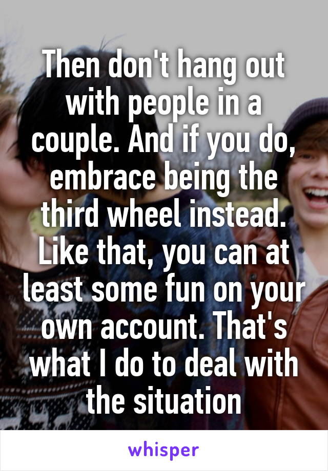 Then don't hang out with people in a couple. And if you do, embrace being the third wheel instead. Like that, you can at least some fun on your own account. That's what I do to deal with the situation