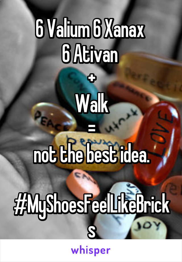 6 Valium 6 Xanax 
6 Ativan 
+
Walk
 = 
not the best idea.
 
#MyShoesFeelLikeBricks