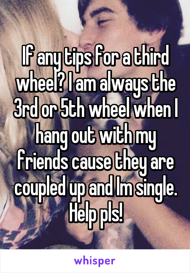 If any tips for a third wheel? I am always the 3rd or 5th wheel when I hang out with my friends cause they are coupled up and Im single. Help pls!