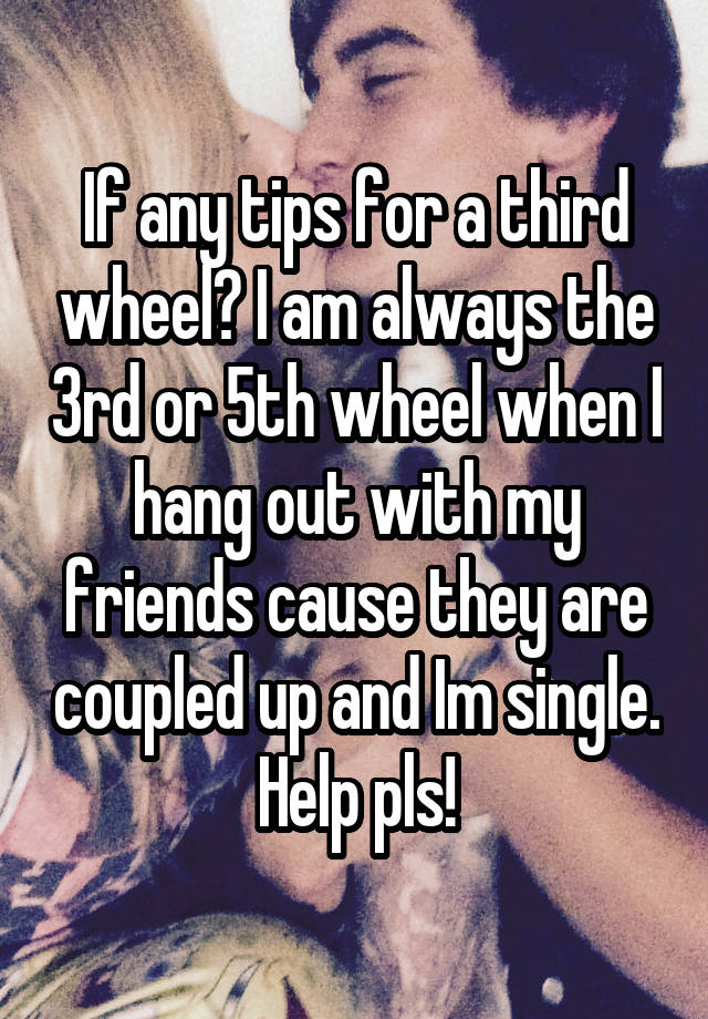 If any tips for a third wheel? I am always the 3rd or 5th wheel when I hang out with my friends cause they are coupled up and Im single. Help pls!