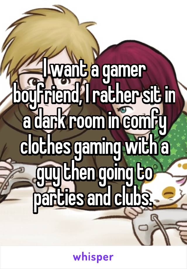 I want a gamer boyfriend, I rather sit in a dark room in comfy clothes gaming with a guy then going to parties and clubs. 