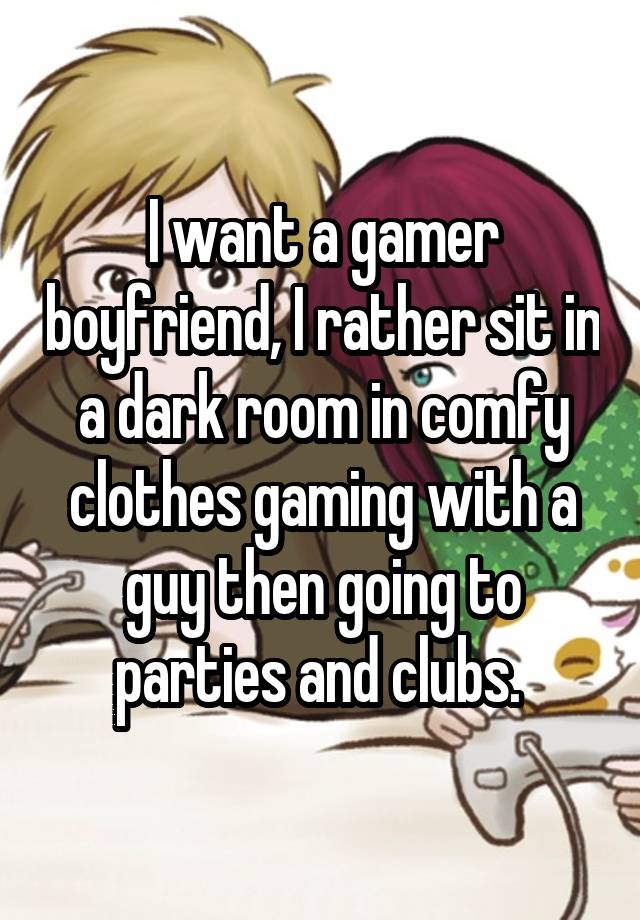 I want a gamer boyfriend, I rather sit in a dark room in comfy clothes gaming with a guy then going to parties and clubs. 