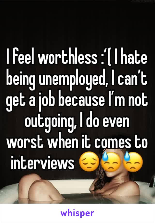 I feel worthless :’( I hate being unemployed, I can’t get a job because I’m not outgoing, I do even worst when it comes to interviews 😔😓😓