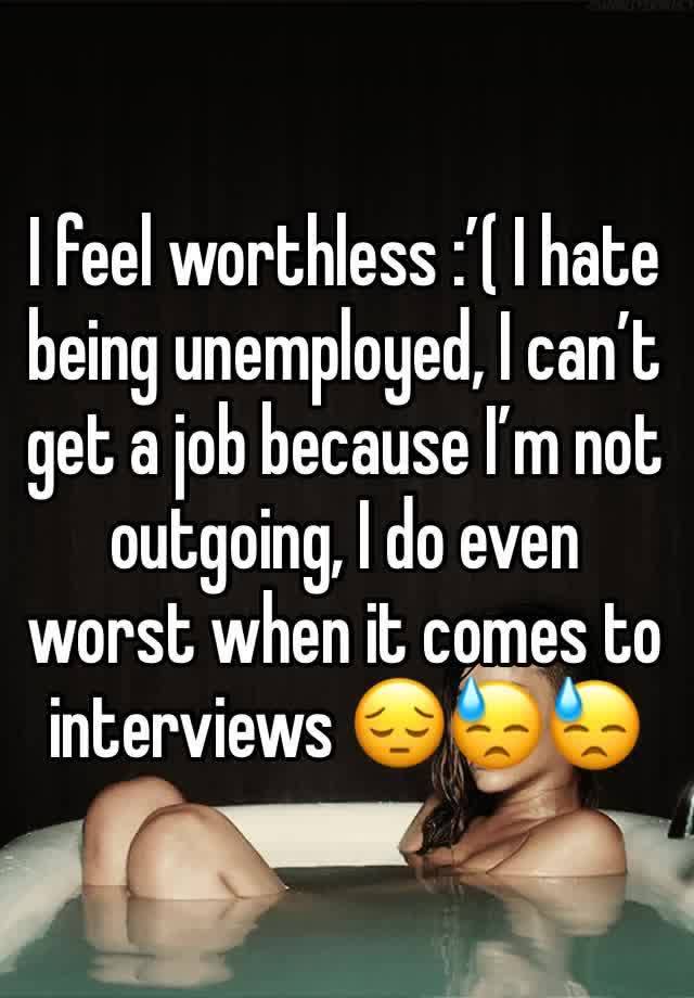 I feel worthless :’( I hate being unemployed, I can’t get a job because I’m not outgoing, I do even worst when it comes to interviews 😔😓😓