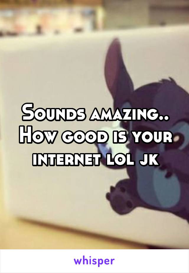 Sounds amazing.. How good is your internet lol jk