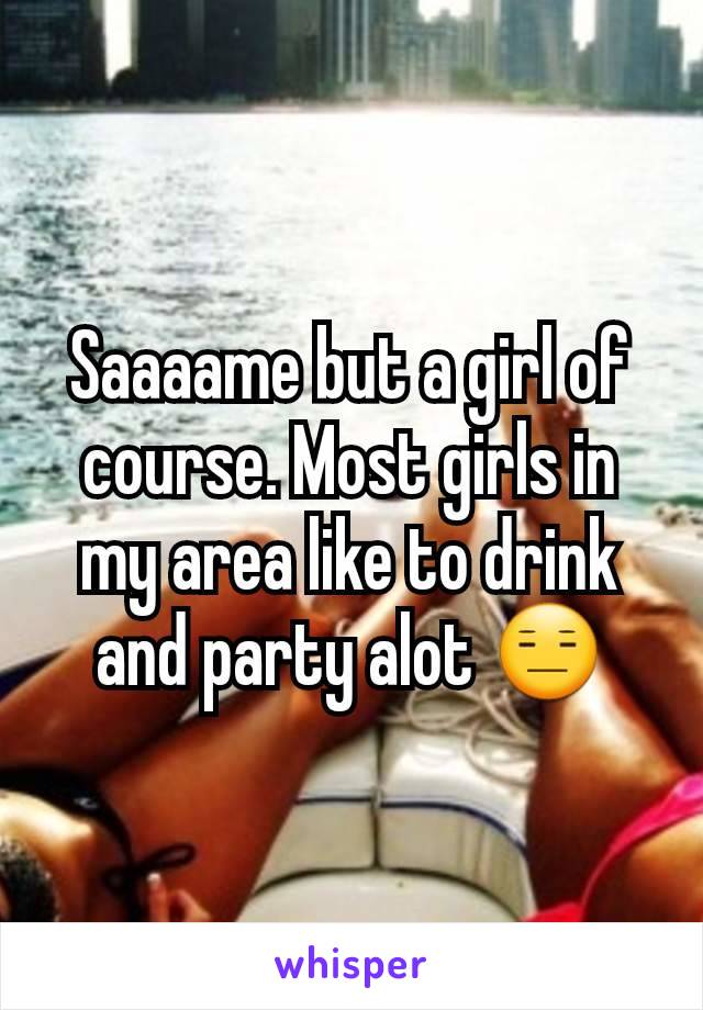 Saaaame but a girl of course. Most girls in my area like to drink and party alot 😑