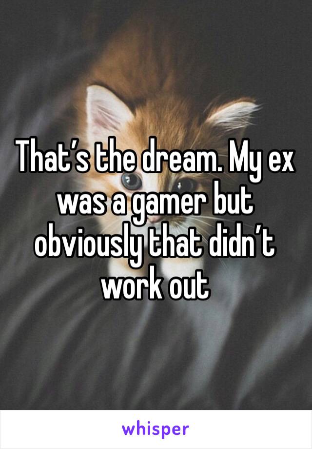 That’s the dream. My ex was a gamer but obviously that didn’t work out 