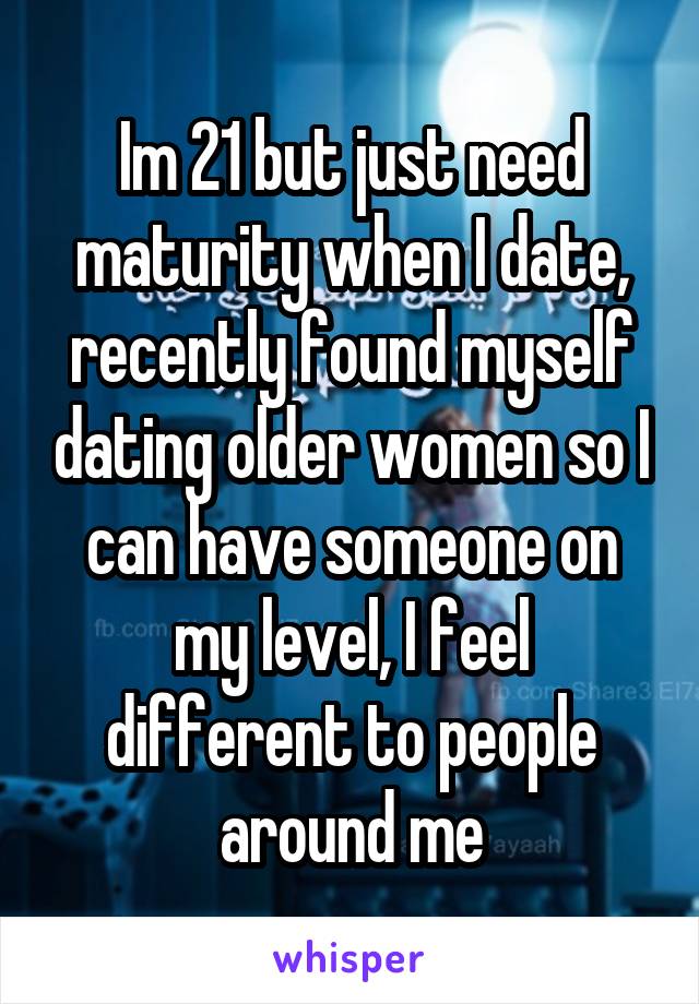 Im 21 but just need maturity when I date, recently found myself dating older women so I can have someone on my level, I feel different to people around me