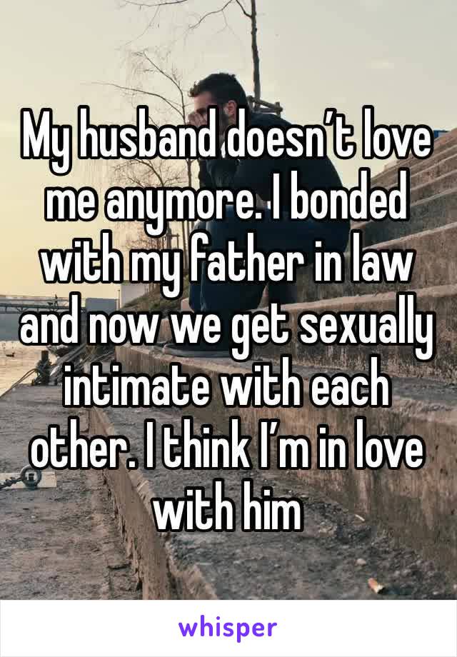 My husband doesn’t love me anymore. I bonded with my father in law and now we get sexually intimate with each other. I think I’m in love with him