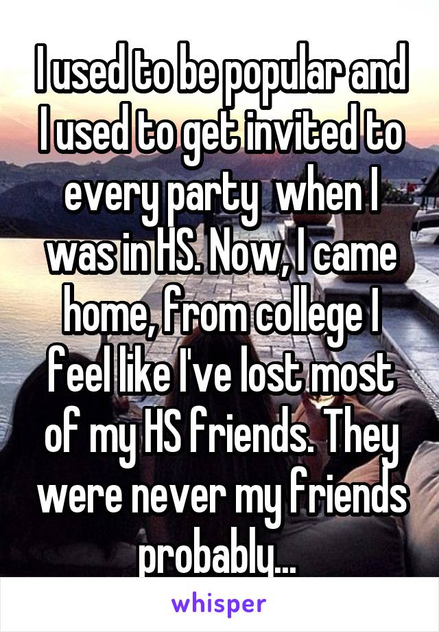 I used to be popular and I used to get invited to every party  when I was in HS. Now, I came home, from college I feel like I've lost most of my HS friends. They were never my friends probably... 