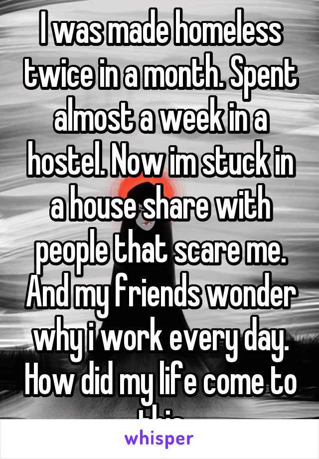 I was made homeless twice in a month. Spent almost a week in a hostel. Now im stuck in a house share with people that scare me. And my friends wonder why i work every day. How did my life come to this