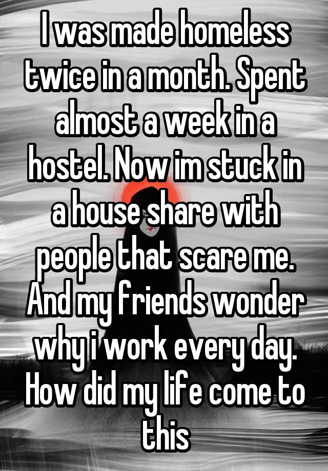 I was made homeless twice in a month. Spent almost a week in a hostel. Now im stuck in a house share with people that scare me. And my friends wonder why i work every day. How did my life come to this