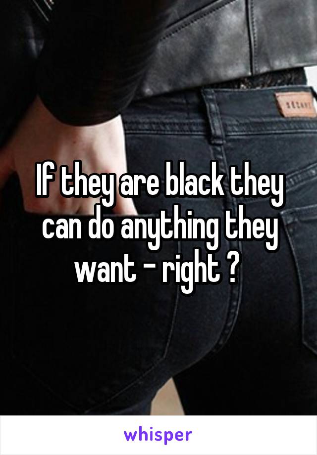 If they are black they can do anything they want - right ? 