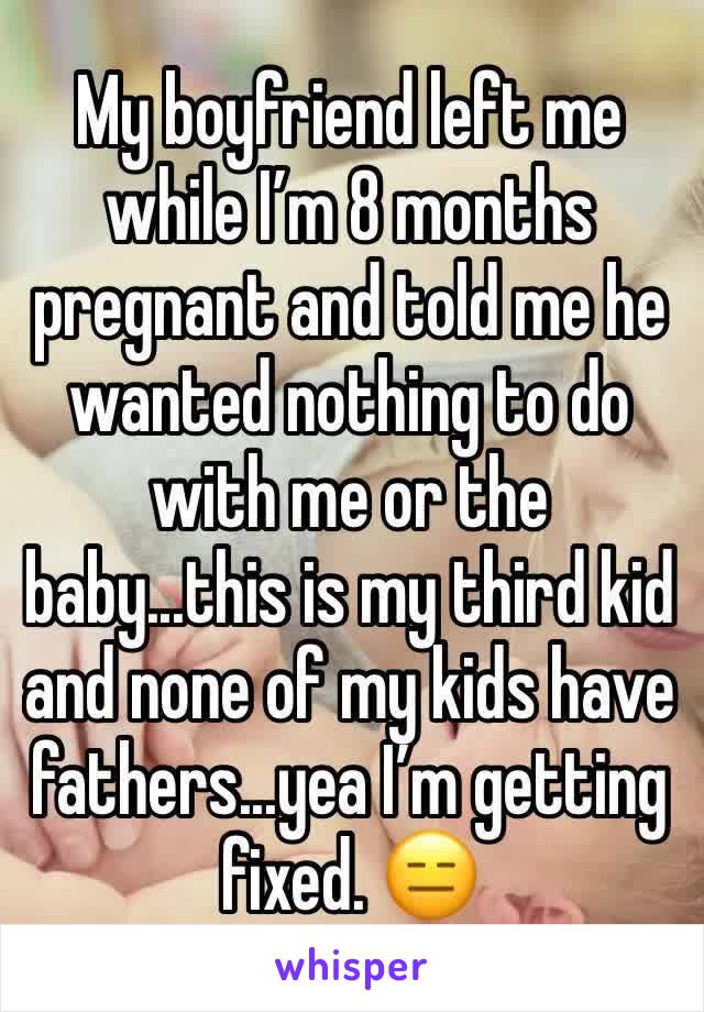 My boyfriend left me while I’m 8 months pregnant and told me he wanted nothing to do with me or the baby...this is my third kid and none of my kids have fathers...yea I’m getting fixed. 😑