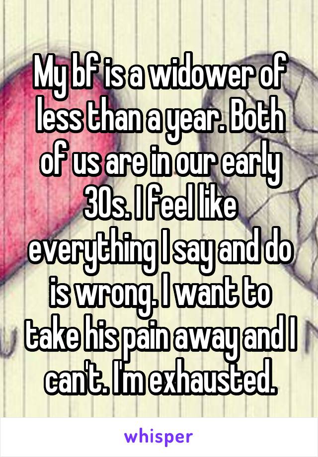 My bf is a widower of less than a year. Both of us are in our early 30s. I feel like everything I say and do is wrong. I want to take his pain away and I can't. I'm exhausted.
