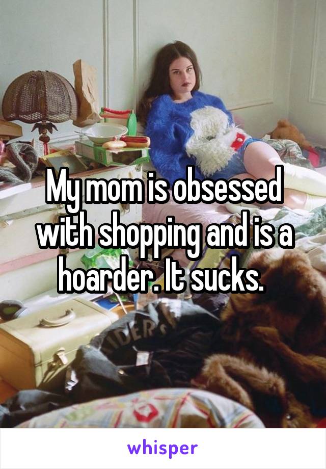 My mom is obsessed with shopping and is a hoarder. It sucks. 