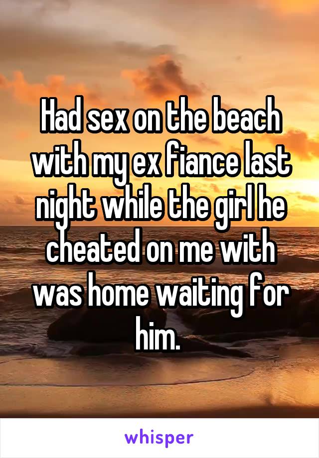 Had sex on the beach with my ex fiance last night while the girl he cheated on me with was home waiting for him. 