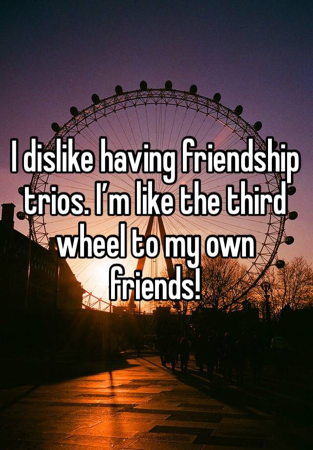 I dislike having friendship trios. I’m like the third wheel to my own friends!