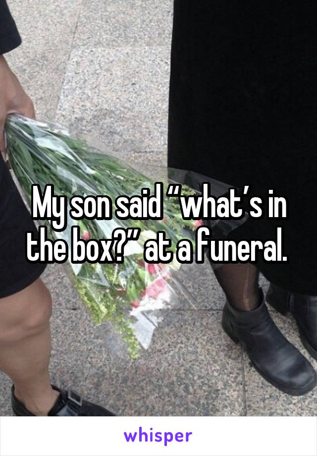 My son said “what’s in the box?” at a funeral. 