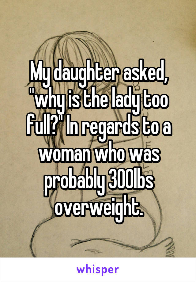 My daughter asked, "why is the lady too full?" In regards to a woman who was probably 300lbs overweight.