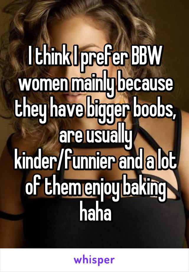 I think I prefer BBW women mainly because they have bigger boobs, are usually kinder/funnier and a lot of them enjoy baking haha