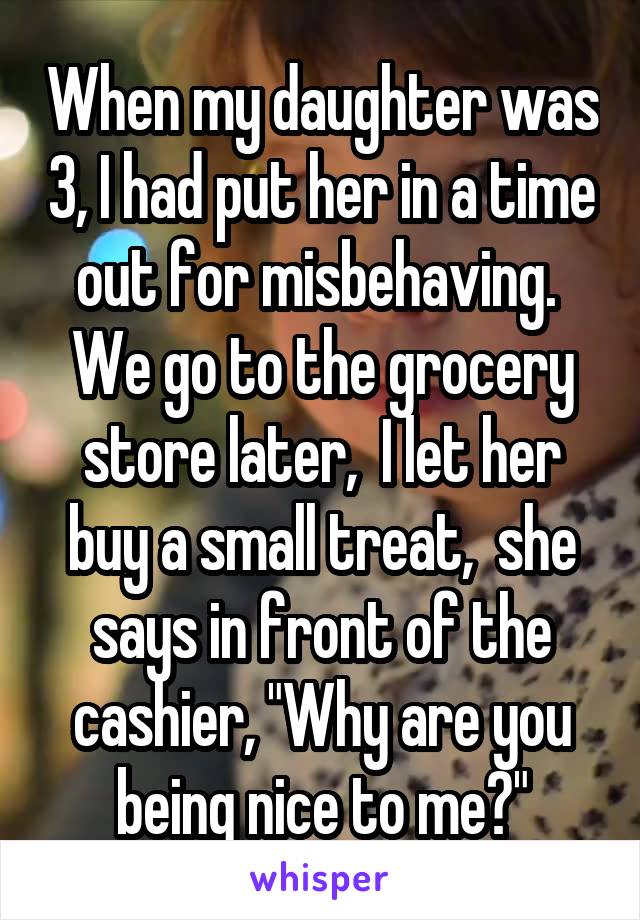 When my daughter was 3, I had put her in a time out for misbehaving.  We go to the grocery store later,  I let her buy a small treat,  she says in front of the cashier, "Why are you being nice to me?"