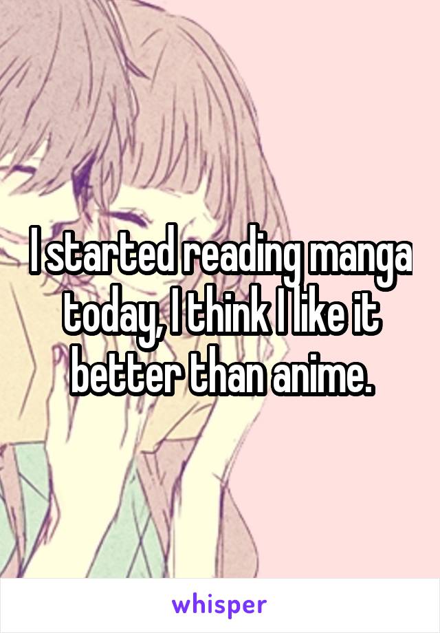 I started reading manga today, I think I like it better than anime.