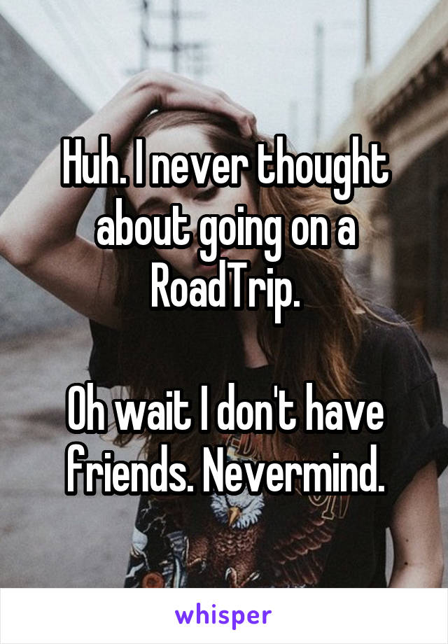Huh. I never thought about going on a RoadTrip.

Oh wait I don't have friends. Nevermind.