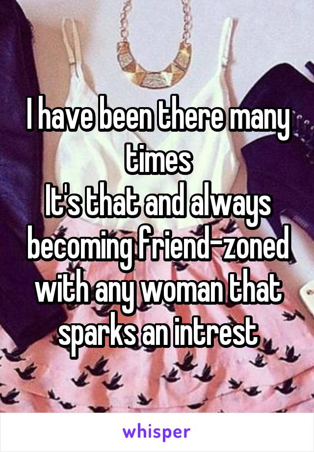 I have been there many times
It's that and always becoming friend-zoned with any woman that sparks an intrest